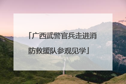 广西武警官兵走进消防救援队参观见学