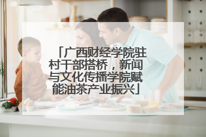 广西财经学院驻村干部搭桥，新闻与文化传播学院赋能油茶产业振兴