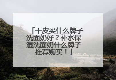 干皮买什么牌子洗面奶好？补水保湿洗面奶什么牌子推荐购买！