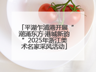 平湖乍浦港开展“潮涌东方·港城新韵”2025年浙江美术名家采风活动