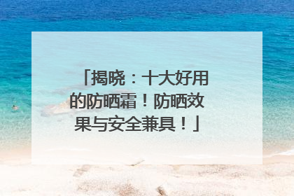 揭晓：十大好用的防晒霜！防晒效果与安全兼具！