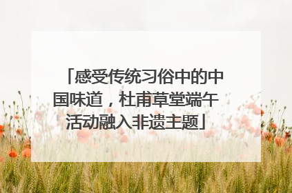 感受传统习俗中的中国味道，杜甫草堂端午活动融入非遗主题