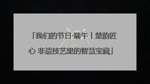 我们的节日·端午丨楚韵匠心 非遗技艺里的智慧宝藏