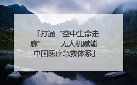 打通“空中生命走廊”——无人机赋能中国医疗急救体系