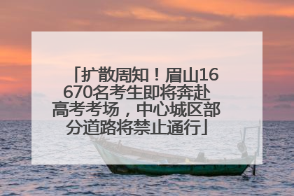 扩散周知！眉山16670名考生即将奔赴高考考场，中心城区部分道路将禁止通行