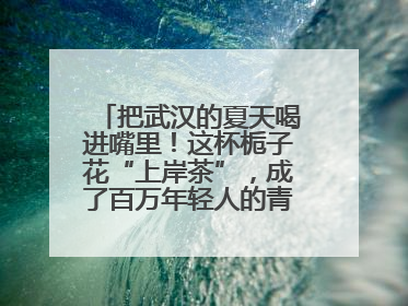 把武汉的夏天喝进嘴里！这杯栀子花“上岸茶”，成了百万年轻人的青春暗号