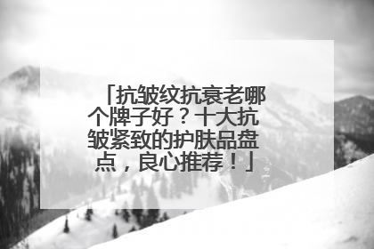 抗皱纹抗衰老哪个牌子好？十大抗皱紧致的护肤品盘点，良心推荐！