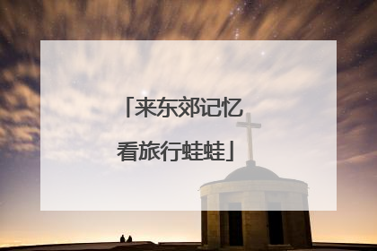 来东郊记忆 看旅行蛙蛙