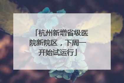 杭州新增省级医院新院区，下周一开始试运行