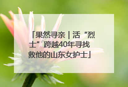 果然寻亲｜活“烈士”跨越40年寻找救他的山东女护士