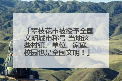 攀枝花市被授予全国文明城市称号 当地这些村镇、单位、家庭、校园也是全国文明！