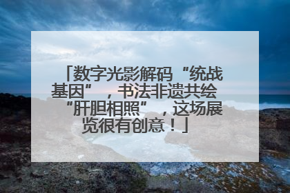 数字光影解码“统战基因”，书法非遗共绘“肝胆相照”，这场展览很有创意！
