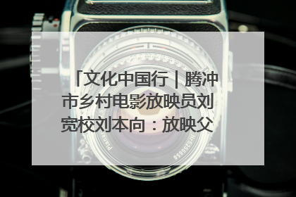 文化中国行｜腾冲市乡村电影放映员刘宽校刘本向：放映父子兵 接力光影梦