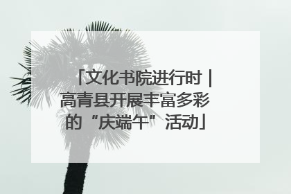 文化书院进行时｜高青县开展丰富多彩的“庆端午”活动