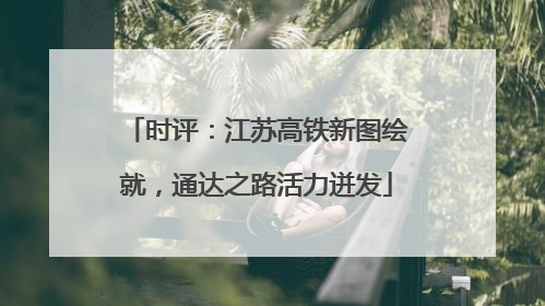 时评：江苏高铁新图绘就，通达之路活力迸发