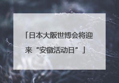 日本大阪世博会将迎来“安徽活动日”