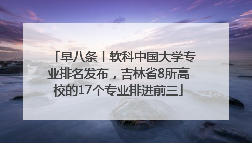 早八条丨软科中国大学专业排名发布，吉林省8所高校的17个专业排进前三