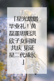 星光熠熠毕业礼！黄磊董思阳洪欣子女同窗共庆 见证星二代成长