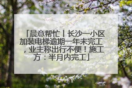 晨意帮忙丨长沙一小区加装电梯逾期一年未完工，业主称出行不便！施工方：半月内完工