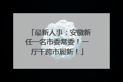 最新人事：安徽新任一名市委常委！一厅干跨市履新！