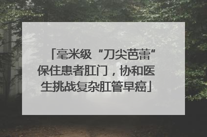 毫米级“刀尖芭蕾”保住患者肛门，协和医生挑战复杂肛管早癌