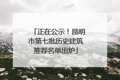 正在公示！昆明市第七批历史建筑推荐名单出炉