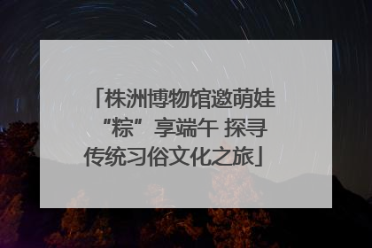 株洲博物馆邀萌娃“粽”享端午 探寻传统习俗文化之旅
