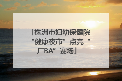 株洲市妇幼保健院“健康夜市”点亮“厂BA”赛场