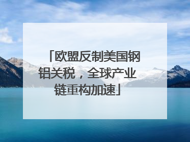 欧盟反制美国钢铝关税，全球产业链重构加速