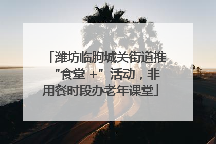 潍坊临朐城关街道推“食堂 +”活动，非用餐时段办老年课堂