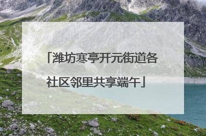 潍坊寒亭开元街道各社区邻里共享端午