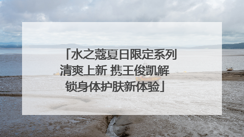 水之蔻夏日限定系列清爽上新 携王俊凯解锁身体护肤新体验