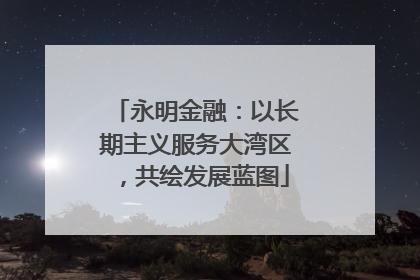 永明金融：以长期主义服务大湾区，共绘发展蓝图