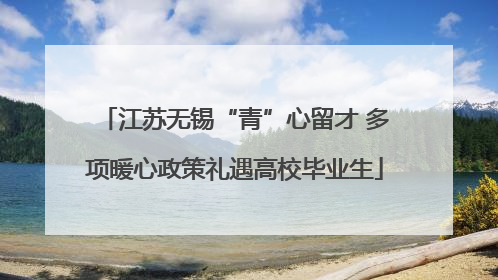 江苏无锡“青”心留才 多项暖心政策礼遇高校毕业生