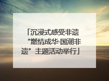 沉浸式感受非遗 “燃情成华·国潮非遗”主题活动举行