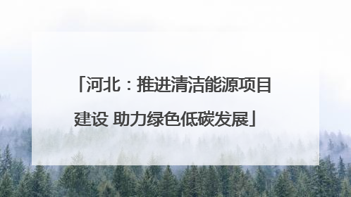 河北：推进清洁能源项目建设 助力绿色低碳发展