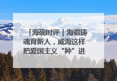 海砚时评｜海疆铸魂育新人，威海这样把爱国主义“种”进年轻人心里