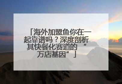海外加盟鱼你在一起靠谱吗？深度剖析其快餐化赛道的 “万店基因”