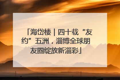 海岱楼｜四十载“友约”五洲，淄博全球朋友圈绽放新淄彩