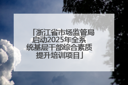 浙江省市场监管局启动2025年全系统基层干部综合素质提升培训项目