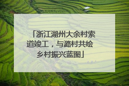 浙江湖州大余村索道竣工，与潞村共绘乡村振兴蓝图