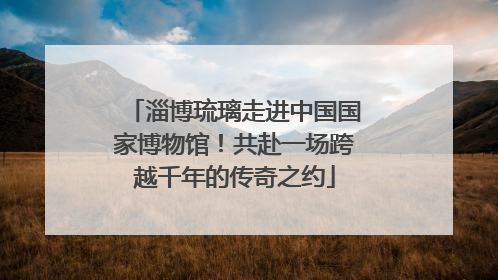 淄博琉璃走进中国国家博物馆！共赴一场跨越千年的传奇之约