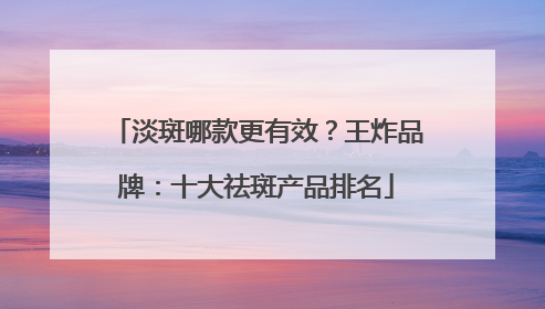 淡斑哪款更有效？王炸品牌：十大祛斑产品排名