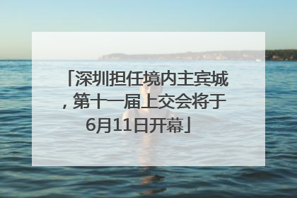 深圳担任境内主宾城，第十一届上交会将于6月11日开幕