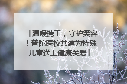温暖携手，守护笑容！普陀医校共建为特殊儿童送上健康关爱