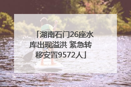 湖南石门26座水库出现溢洪 紧急转移安置9572人