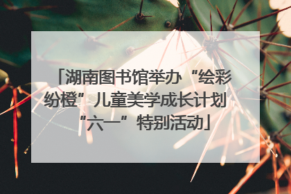 湖南图书馆举办“绘彩纷橙”儿童美学成长计划“六一”特别活动