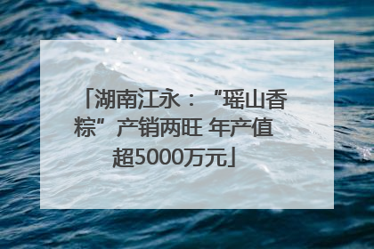 湖南江永：“瑶山香粽”产销两旺 年产值超5000万元