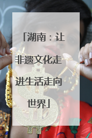 湖南：让非遗文化走进生活走向世界