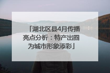 湖北区县4月传播亮点分析：特产出圈为城市形象添彩